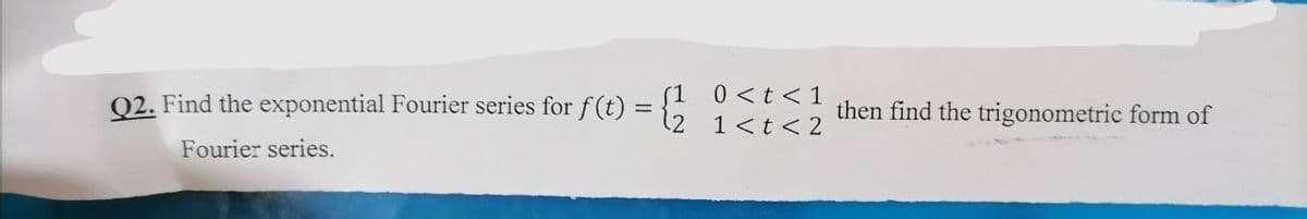 =
Q2. Find the exponential Fourier series for f(t)
Fourier series.
0 < t < 1
1 < t < 2
then find the trigonometric form of