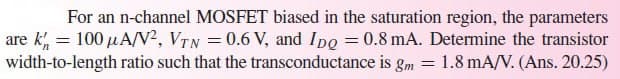 For an n-channel MOSFET biased in the saturation region, the parameters
are k = 100 μA/V², VTN = 0.6 V, and Ipg = 0.8 mA. Determine the transistor
width-to-length ratio such that the transconductance is gm = 1.8 mA/V. (Ans. 20.25)