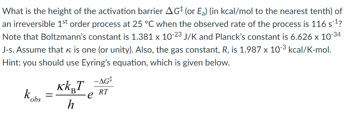 What is the height of the activation barrier AG# (or Ea) (in kcal/mol to the nearest tenth) of
an irreversible 1st order process at 25 °C when the observed rate of the process is 116 s1?
Note that Boltzmann's constant is 1.381 x 10-23 J/K and Planck's constant is 6.626 x 10-34
J.s. Assume that k is one (or unity). Also, the gas constant, R, is 1.987 x 103 kcal/K-mol.
Hint: you should use Eyring's equation, which is given below.
-AG*
k.
RT
´obs
h
