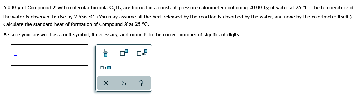 5.000 g of Compound X with molecular formula C,H, are burned in a constant-pressure calorimeter containing 20.00 kg of water at 25 °C. The temperature of
the water is observed to rise by 2.556 °C. (You may assume all the heat released by the reaction is absorbed by the water, and none by the calorimeter itself.)
Calculate the standard heat of formation of Compound X at 25 °C.
Be sure your answer has a unit symbol, if necessary, and round it to the correct number of significant digits.
?
olo :
