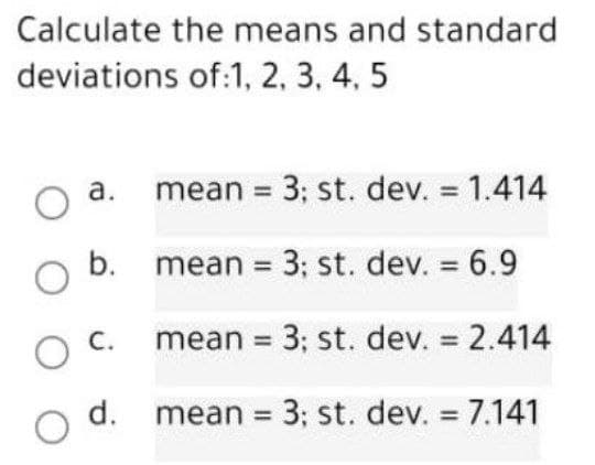Calculate the means and standard
deviations of:1, 2, 3, 4, 5
O a. mean = 3; st. dev. = 1.414
b. mean = 3; st. dev. = 6.9
O
OC. mean = 3; st. dev. = 2.414
00
d.
mean = 3; st. dev. = 7.141