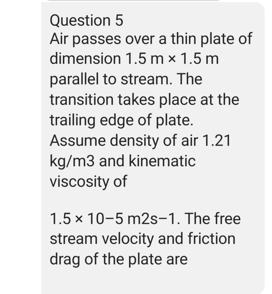 Question 5
Air passes over a thin plate of
dimension 1.5 mx 1.5 m
parallel to stream. The
transition takes place at the
trailing edge of plate.
Assume density of air 1.21
kg/m3 and kinematic
viscosity of
1.5 x 10-5 m2s-1. The free
stream velocity and friction
drag of the plate are
