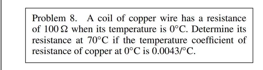 Problem 8. A coil of copper wire has a resistance
of 100 2 when its temperature is 0°C. Determine its
resistance at 70°C if the temperature coefficient of
resistance of copper at 0°C is 0.0043/°C.