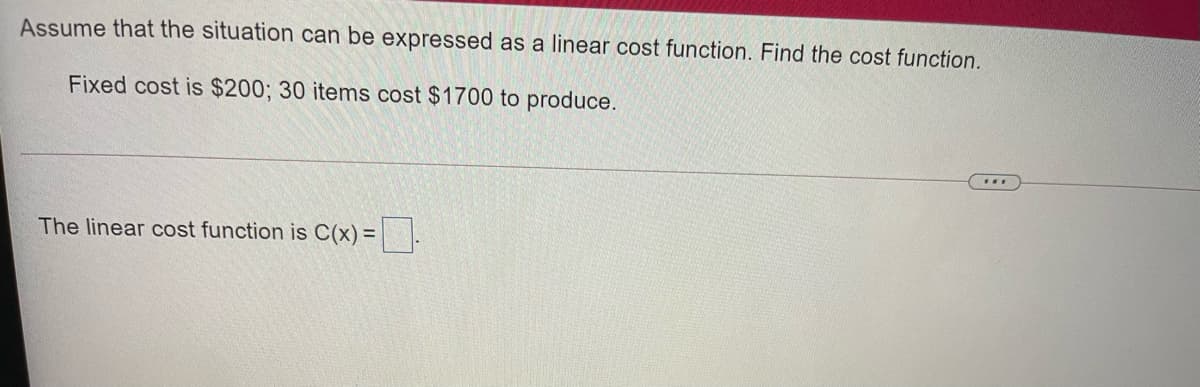 Assume that the situation can be expressed as a linear cost function. Find the cost function.
Fixed cost is $200; 30 items cost $1700 to produce.
The linear cost function is C(x) =||.
