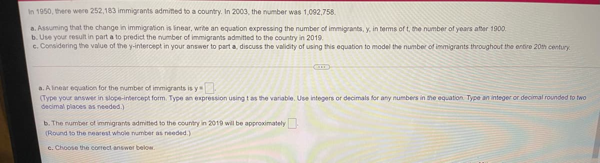 In 1950, there were 252,183 immigrants admitted to a country. In 2003, the number was 1,092,758.
a. Assuming that the change in immigration is linear, write an equation expressing the number of immigrants, y, in terms of t, the number of years after 1900.
b. Use your result in part a to predict the number of immigrants admitted to the country in 2019.
c. Considering the value of the y-intercept in your answer to part a, discuss the validity of using this equation to model the number of immigrants throughout the entire 20th century.
a. A linear equation for the number of immigrants is y =
(Type your answer in slope-intercept form. Type an expression using t as the variable. Use integers or decimals for any numbers in the equation. Type an integer or decimal rounded to two
decimal places as needed.)
b. The number of immigrants admitted to the country in 2019 will be approximately.
(Round to the nearest whole number as needed.)
c. Choose the correct answer below.
