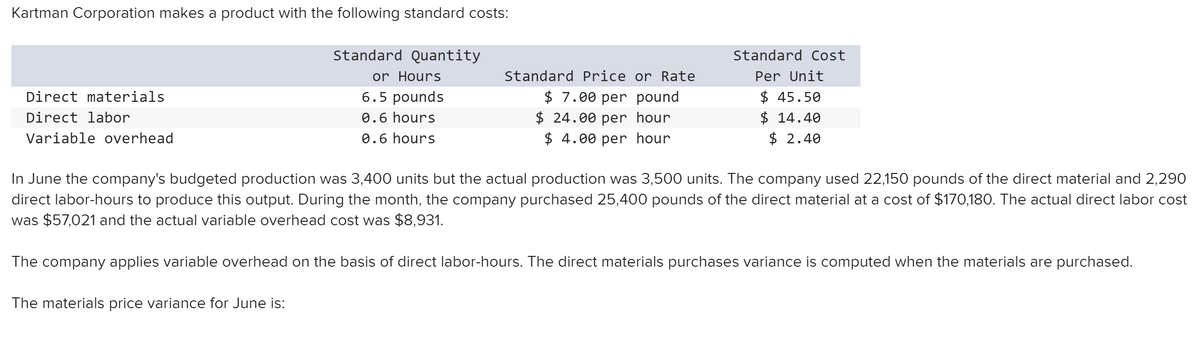 Kartman Corporation makes a product with the following standard costs:
Standard Quantity
Standard Cost
or Hours
Standard Price or Rate
Per Unit
$ 7.00 per pound
$ 24.00 per hour
$ 4.00 per hour
$ 45.50
$ 14.40
$ 2.40
Direct materials
6.5 pounds
Direct labor
0.6 hours
Variable overhead
0.6 hours
In June the company's budgeted production was 3,400 units but the actual production was 3,500 units. The company used 22,150 pounds of the direct material and 2,290
direct labor-hours to produce this output. During the month, the company purchased 25,400 pounds of the direct material at a cost of $170,180. The actual direct labor cost
was $57,021 and the actual variable overhead cost was $8,931.
The company applies variable overhead on the basis of direct labor-hours. The direct materials purchases variance is computed when the materials are purchased.
The materials price variance for June is:
