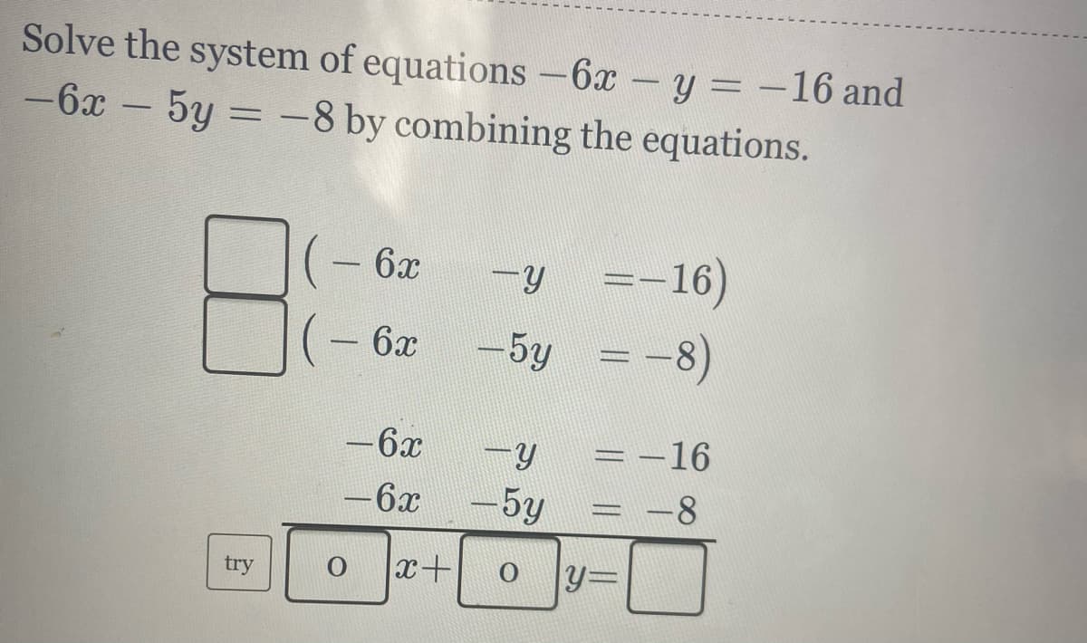 Solve the system of equations -6x -y = -16 and
-6x - 5y = -8 by combining the equations.
=-16)
-5y = -8)
6x
6x
= -16
= -8
-6x
6x
-5y
x+
y=
try
