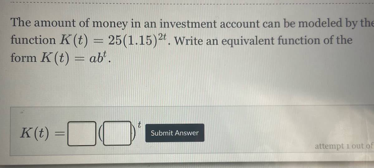 The amount of money in an investment account can be modeled by the
function K(t) = 25(1.15)2*. write an equivalent function of the
form K(t) = ab'.
%3D
K(t)
%3D
Submit Answer
attempt 1 out of
