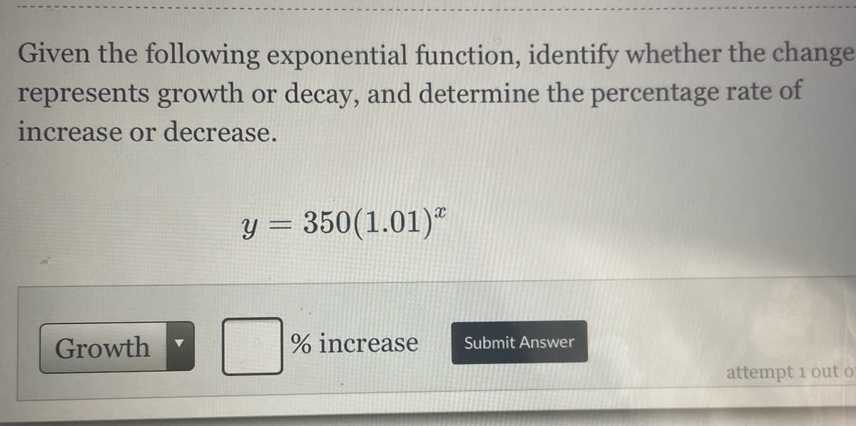 Given the following exponential function, identify whether the change
represents growth or decay, and determine the percentage rate of
increase or decrease.
y = 350(1.01)"
%3D
Growth
% increase
Submit Answer
attempt 1 out o
