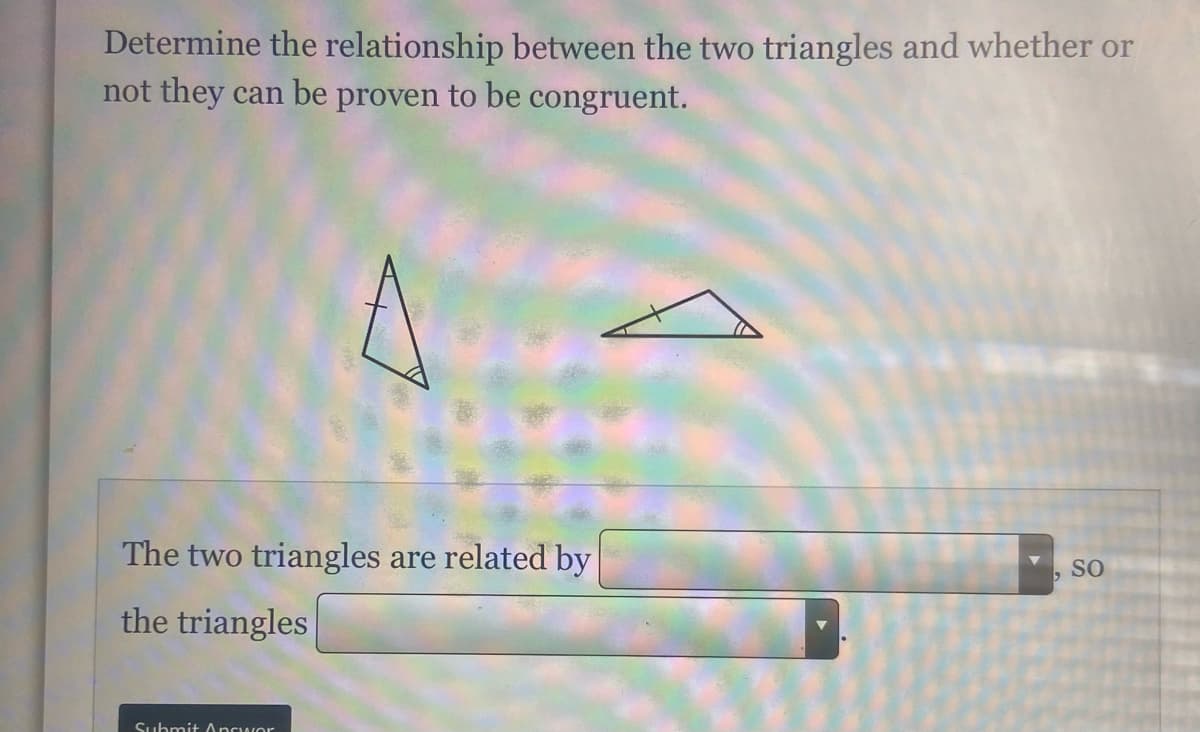 Determine the relationship between the two triangles and whether or
not they can be proven to be congruent.
The two triangles are related by
SO
the triangles
Submit Ancwor

