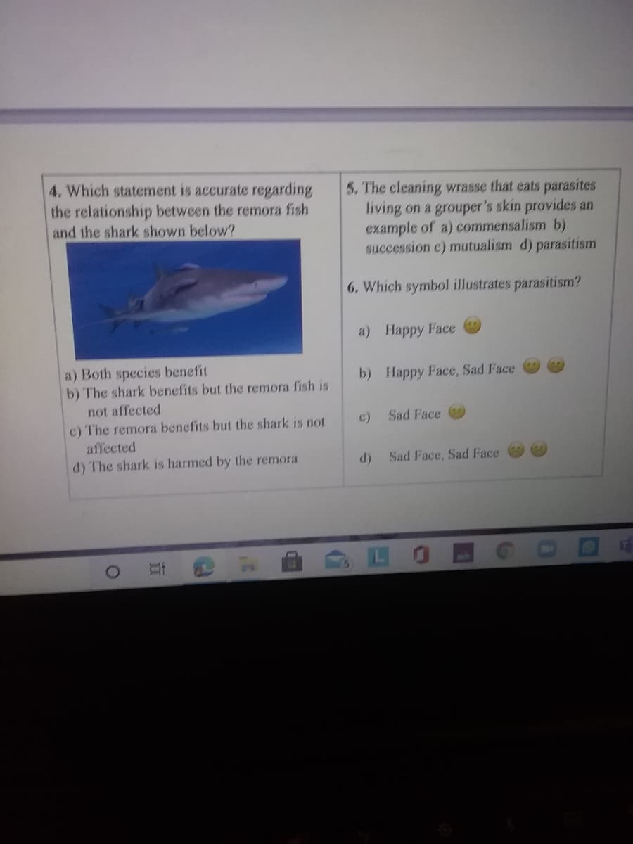 4. Which statement is accurate regarding
the relationship between the remora fish
and the shark shown below?
5. The cleaning wrasse that eats parasites
living on a grouper's skin provides an
example of a) commensalism b)
succession c) mutualism d) parasitism
6. Which symbol illustrates parasitism?
a) Happy Face
a) Both species benefit
b) The shark benefits but the remora fish is
b) Happy Face, Sad Face
not affected
c)
Sad Face
c) The remora benefits but the shark is not
affected
d) The shark is harmed by the remora
Sad Face, Sad Face
