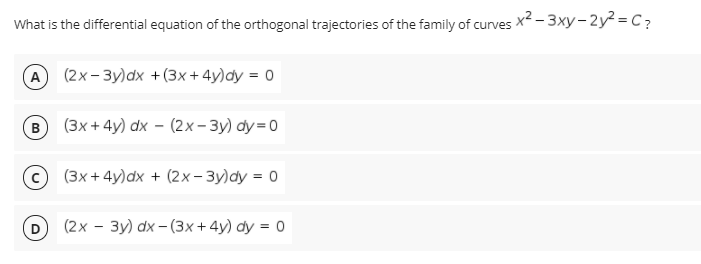 What is the differential equation of the orthogonal trajectories of the family of curves x2 - 3xy- 2y² = C?
A (2x-3y)dx +(3x+4y)dy = 0
B
(3х+ 4y) dx - (2x- Зу) dу 3D0
(3x + 4y)dx + (2x- 3y)dy = 0
(2х — Зу) dx - (3х+4y) dy %3D 0
