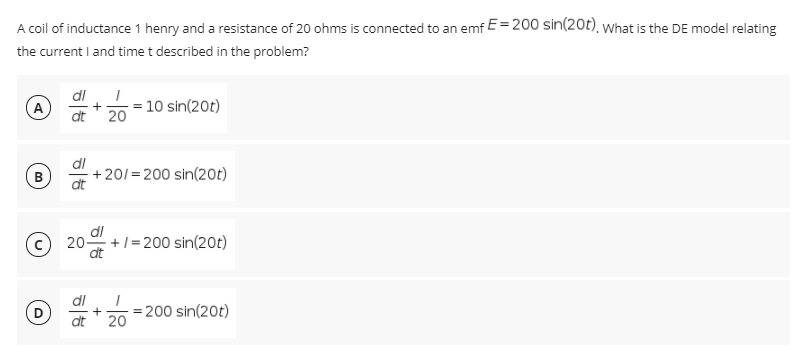 A coil of inductance 1 henry and a resistance of 20 ohms is connected to an emf E=200 sin(20t), what is the DE model relating
the current I and time t described in the problem?
dl
20 = 10 sin(20t)
A
dt
+ 201= 200 sin(20t)
dt
dl
20-
dt
+/= 200 sin(20t)
di
200 sin(20t)
+
dt
20
