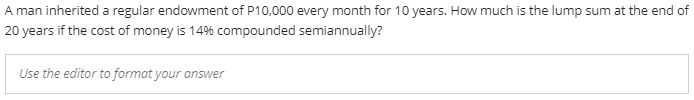 A man inherited a regular endowment of P10,000 every month for 10 years. How much is the lump sum at the end of
20 years if the cost of money is 14% compounded semiannually?
Use the editor to format your answer
