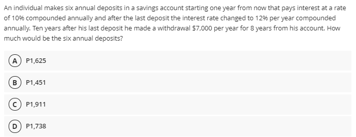An individual makes six annual deposits in a savings account starting one year from now that pays interest at a rate
of 10% compounded annually and after the last deposit the interest rate changed to 12% per year compounded
annually. Ten years after his last deposit he made a withdrawal $7,000 per year for 8 years from his account. How
much would be the six annual deposits?
(А) Р1,625
в) Р1,451
c) P1,911
P1,738
