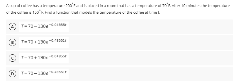 A cup of coffee has a temperature 200'F and is placed in a room that has a temperature of 70 F. After 10 minutes the temperature
of the coffee is 150°F. Find a function that models the temperature of the coffee at time t.
(A
T= 70– 130e-0.04855t
B T= 70+130e-0.48551t
T=70+130e-0.04855t
T= 70 - 130e-0.48551t

