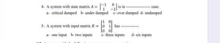 + A system with state matrix A = is in -
a- critical damped b- under damped e- over damped d- undamped
- case.
5- A system with input matrix B = 0 1 has
10
a- one input b- two inputs
c- three inputs d- six inputs
