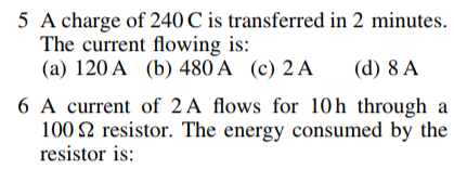5 A charge of 240 C is transferred in 2 minutes.
The current flowing is:
(a) 120 A (b) 480 A (c) 2 A
(d) 8 A
6 A current of 2A flows for 10h through a
100 2 resistor. The energy consumed by the
resistor is:

