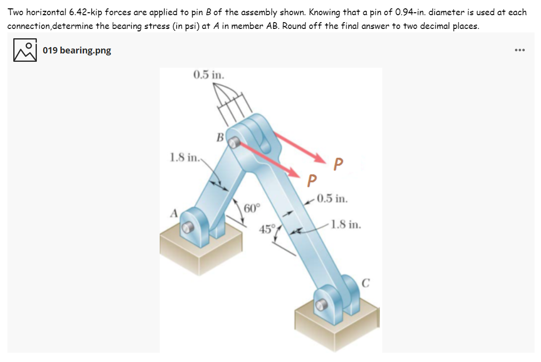 Two horizontal 6.42-kip forces are applied to pin B of the assembly shown. Knowing that a pin of 0.94-in. diameter is used at each
connection,determine the bearing stress (in psi) at A in member AB. Round off the final answer to two decimal places.
019 bearing.png
...
0.5 in.
B
1.8 in.
P
- 0.5 in.
A
60°
1.8 in.
45°
C
