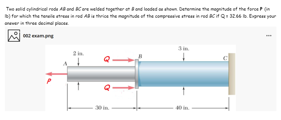 Two solid cylindrical rods AB and BC are welded together at B and loaded as shown. Determine the magnitude of the force P (in
Ib) for which the tensile stress in rod AB is thrice the magnitude of the compressive stress in rod BC if Q = 32.66 Ib. Express your
answer in three decimal places.
002 exam.png
3 in.
2 in.
B
A
30 in.
40 in.
