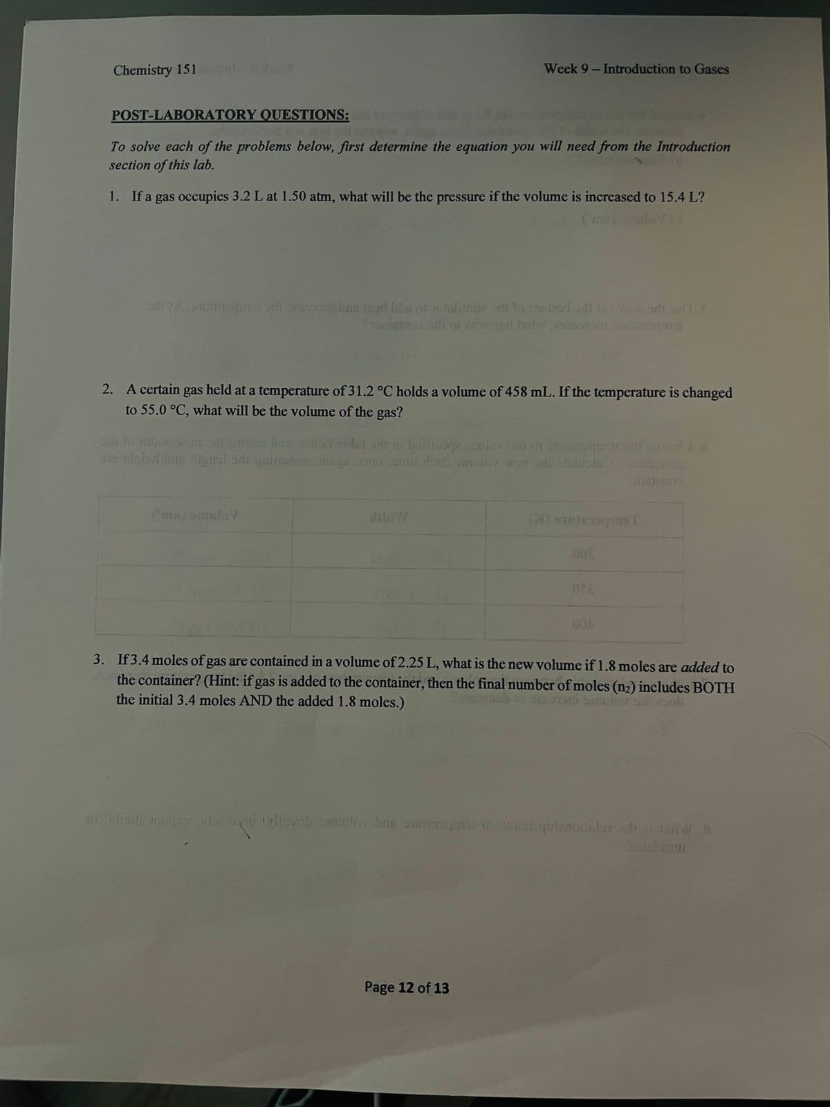 Chemistry 151
Week 9- Introduction to Gases
POST-LABORATORY QUESTIONS:
To solve each of the problems below, first determine the equation you will need from the Introduction
section of this lab.
1. If a gas occupies 3.2 L at 1.50 atm, what will be the pressure if the volume is increased to 15.4 L?
bas in
2. A certain gas held at a temperature of 31.2 °C holds a volume of 458 mL. If the temperature is changed
to 55.0 °C, what will be the volume of the gas?
UTS
10gnol ori
Lomi do
won on
(ma) omuloV
000
028
3. If3.4 moles of gas are contained in a volume of 2.25 L, what is the new volume if1.8 moles are added to
the container? (Hint: if gas is added to the container, then the final number of moles (n2) includes BOTH
the initial 3.4 moles AND the added 1.8 moles.)
10 te0o ni doni omuloy bre nneuque wd gidenounlar i 1nW X
atelnnu
Page 12 of 13
