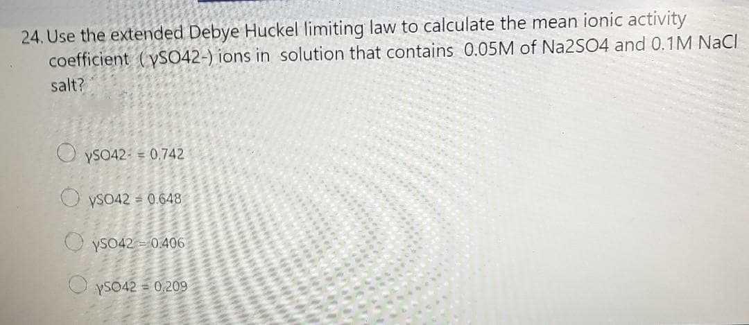 24. Use the extended Debye Huckel limiting law to calculate the mean ionic activity
coefficient (yS042-) ions in solution that contains 0.05M of Na2SO4 and 0.1M NaCl
salt?
YSO42- = 0,742
O ySO42 = 0.648
O yso42 - 0.406
O yS042 = 0,209
