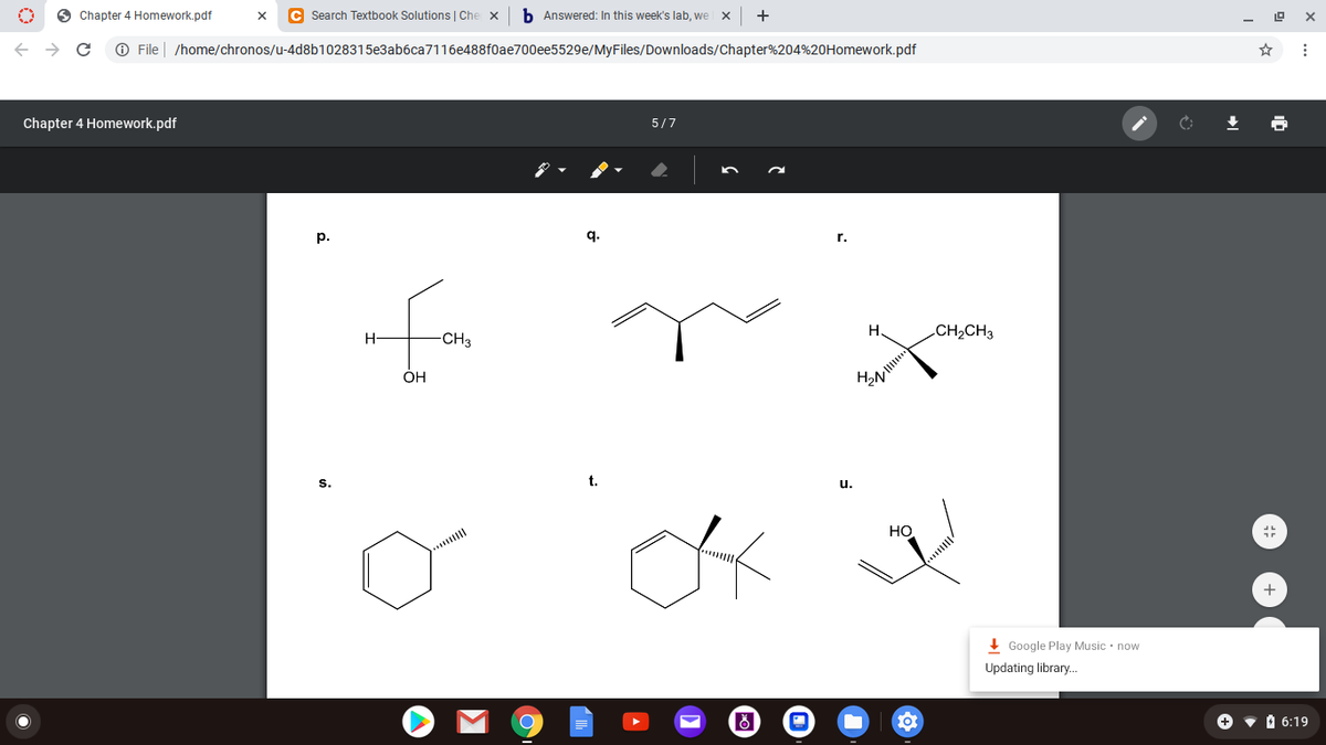 O Chapter 4 Homework.pdf
C Search Textbook Solutions | Che
b Answered: In this week's lab, we
+
O File | /home/chronos/u-4d8b1028315e3ab6ca7116e488f0ae700ee5529e/MyFiles/Downloads/Chapter%204%20Homework.pdf
Chapter 4 Homework.pdf
5/7
р.
q.
r.
H
CH2CH3
H-
CH3
OH
H2N
S.
t.
u.
Но
+
! Google Play Music • now
Updating library..
+
•O 6:19
