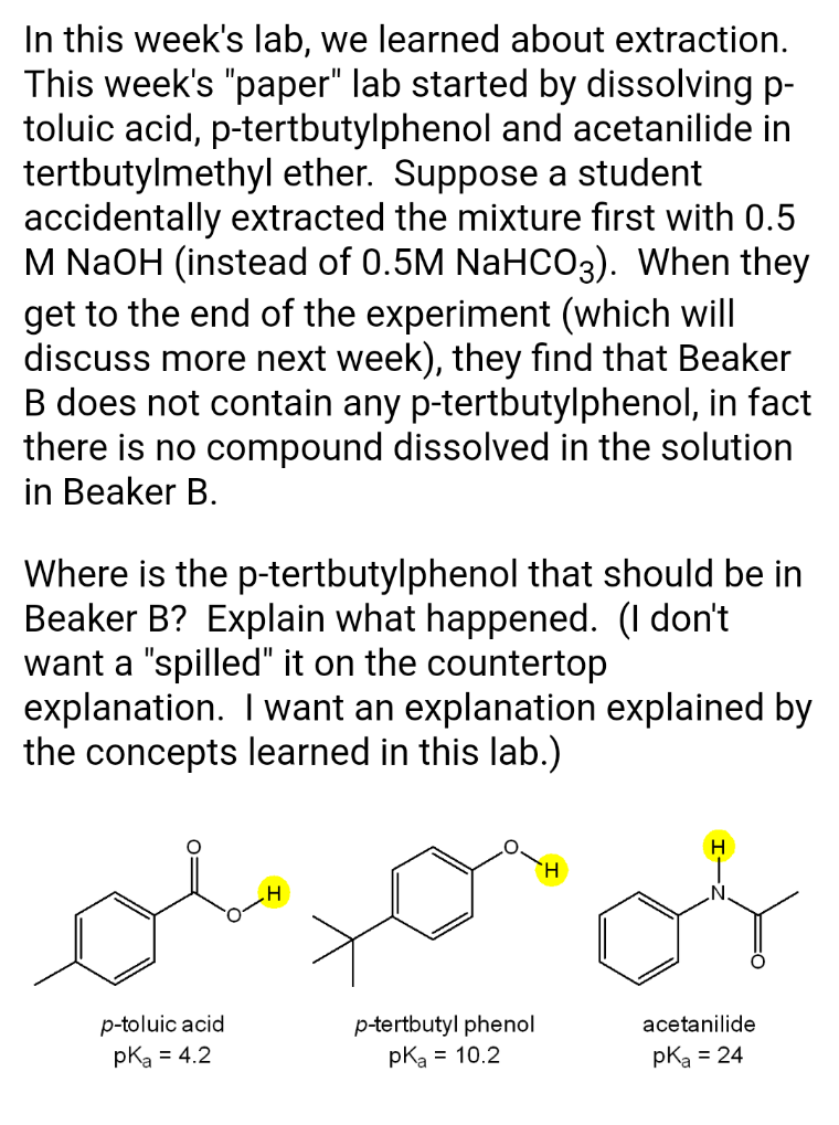In this week's lab, we learned about extraction.
This week's "paper" lab started by dissolving p-
toluic acid, p-tertbutylphenol and acetanilide in
tertbutylmethyl ether. Suppose a student
accidentally extracted the mixture fırst with 0.5
M NaOH (instead of 0.5M NaHC03). When they
get to the end of the experiment (which will
discuss more next week), they find that Beaker
B does not contain any p-tertbutylphenol, in fact
there is no compound dissolved in the solution
in Beaker B.
Where is the p-tertbutylphenol that should be in
Beaker B? Explain what happened. (I don't
want a "spilled" it on the countertop
explanation. I want an explanation explained by
the concepts learned in this lab.)
p-toluic acid
pka = 4.2
p-tertbutyl phenol
pka = 10.2
acetanilide
pka = 24
