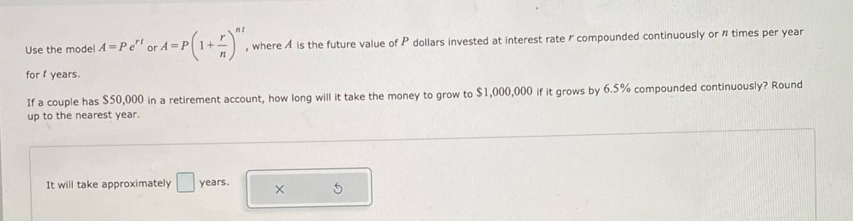 nt
Use the model A =Pe' or A =P1+-
, where A is the future value of P dollars invested at interest rate r compounded continuously or n times per year
for t years.
If a couple has $50,000 in a retirement account, how long will it take the money to grow to $1,000,000 if it grows by 6.5% compounded continuously? Round
up to the nearest year.
It will take approximately
years.
