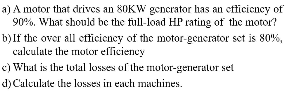 a) A motor that drives an 80KW generator has an efficiency of
90%. What should be the full-load HP rating of the motor?
b) If the over all efficiency of the motor-generator set is 80%,
calculate the motor efficiency
c) What is the total losses of the motor-generator set
d) Calculate the losses in each machines.
