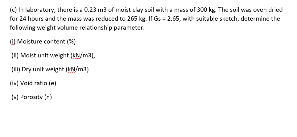 (c) In laboratory, there is a 0.23 m3 of moist clay soil with a mass of 300 kg. The soil was oven dried
for 24 hours and the mass was reduced to 265 kg. If Gs = 2.65, with suitable sketch, determine the
following weight volume relationship parameter.
(i) Moisture content (%)
(ii) Moist unit weight (kN/m3),
(iii) Dry unit weight (kN/m3)
(iv) Void ratio (e)
(v) Porosity (n)
