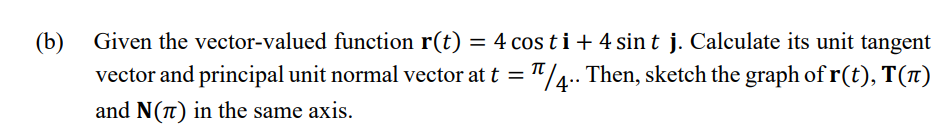 (b) Given the vector-valued function r(t) = 4 cos ti+ 4 sin t j. Calculate its unit tangent
vector and principal unit normal vector at t = "/4.. Then, sketch the graph of r(t), T(1)
%3D
and N(n) in the same axis.
