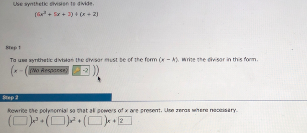 Use synthetic division to divide.
(6x + 5x + 3) + (x + 2)
Step 1
To use synthetic division the divisor must be of the form (x - k). Write the divisor in this form.
(x - ((No Response)
-2
Step 2
Rewrite the polynomial so that all powers of x are present. Use zeros where necessary.
(D)(D)+(O)-
