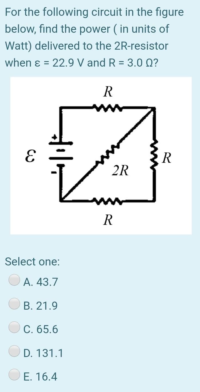 For the following circuit in the figure
below, find the power ( in units of
Watt) delivered to the 2R-resistor
when ɛ = 22.9 V and R = 3.0 Q?
R
2R
R
Select one:
А. 43.7
B. 21.9
C. 65.6
D. 131.1
E. 16.4
