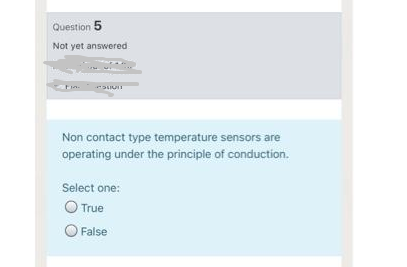 Question 5
Not yet answered
Non contact type temperature sensors are
operating under the principle of conduction.
Select one:
O True
O False
