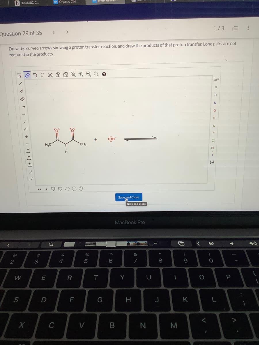 bORGANIC C...
2
1702
Question 29 of 35 < >
Draw the curved arrows showing a proton transfer reaction, and draw the products of that proton transfer. Lone pairs are not
required in the products.
||
W
S
-
7 3 + + + +1
NN
X
CX
..
#
3
H₂C
WP Organic Che...
th.
CH₂
E
D
Q
C
DS
4
00
R
F
07 20
%
5
V
ASSESS..
T
G
:ÖH™
6
Save and Close
B
MacBook Pro
Save and Close
Y
H
&
7
U
N
* 00
8
J
1
M
(
9
K
<
O
<
1/3 E
)
H
C
N
O
P
1
(2
S
F
CI
ti
Br
0
L
4
P
:
{
L