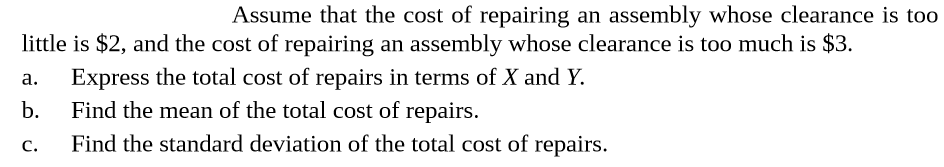 Assume that the cost of repairing an assembly whose clearance is too
little is $2, and the cost of repairing an assembly whose clearance is too much is $3.
Express the total cost of repairs in terms of X and Y.
b.
a.
Find the mean of the total cost of repairs.
Find the standard deviation of the total cost of repairs.
C.
