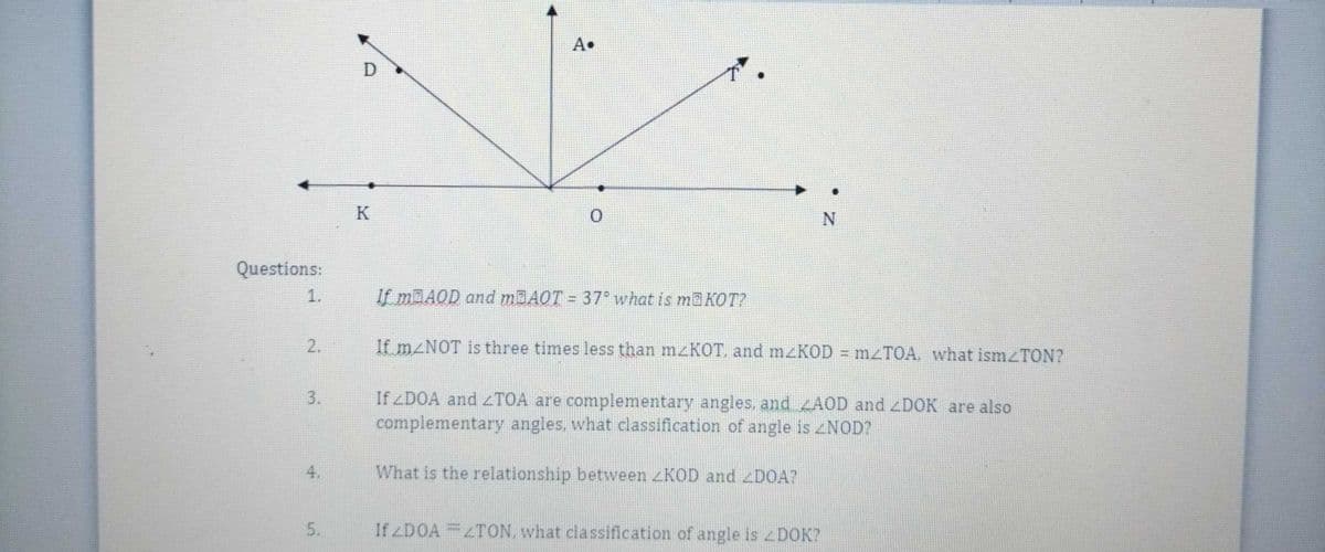 A•
K
Questions:
1.
If m AOD and MBAOT = 37° what is maKOT?
2.
If M NOT is three times less than mzKOT. and mzKOD mzTOA, what ismzTON?
If ZDOA and <TOA are complementary angles, and AOD and zDOK are also
complementary angles, what classification of angle is NOD?
3.
4.
What is the relationship between <KOD and DOA?
5.
If zDOA =2TON, what classification of angle is DOK?
