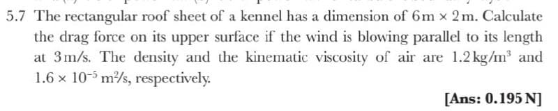 5.7 The rectangular roof sheet of a kennel has a dimension of 6m x 2m. Calculate
the drag force on its upper surface if the wind is blowing parallel to its length
at 3m/s. The density and the kinematic viscosity of air are 1.2 kg/m³ and
1.6 x 10-3 m/s, respectively.
[Ans: 0.195 N]
