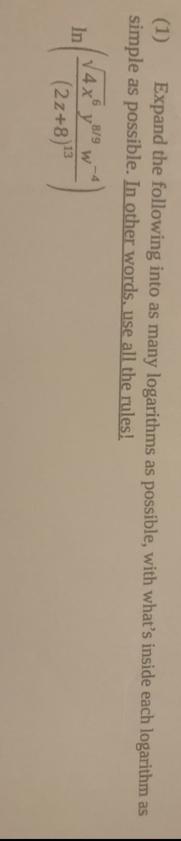 (1)
simple as possible. In other words, use all the rules!
Expand the following into as many logarithms as possible, with what's inside each logarithm as
V4x y8/9
-4
W
In
(2z+8)
