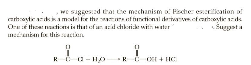 , we suggested that the mechanism of Fischer esterification of
carboxylic acids is a model for the reactions of functional derivatives of carboxylic acids.
. Suggest a
One of these reactions is that of an acid chloride with water
mechanism for this reaction.
R-C-CI + H,O R-Ĉ-OH + HCI
