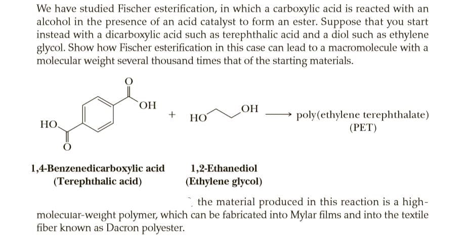 We have studied Fischer esterification, in which a carboxylic acid is reacted with an
alcohol in the presence of an acid catalyst to form an ester. Suppose that you start
instead with a dicarboxylic acid such as terephthalic acid and a diol such as ethylene
glycol. Show how Fischer esterification in this case can lead to a macromolecule with a
molecular weight several thousand times that of the starting materials.
HO,
OH
poly(ethylene terephthalate)
(РET)
НО
HO,
1,4-Benzenedicarboxylic acid
(Terephthalic acid)
1,2-Ethanediol
(Ethylene glycol)
the material produced in this reaction is a high-
molecular-weight polymer, which can be fabricated into Mylar films and into the textile
fiber known as Dacron polyester.
