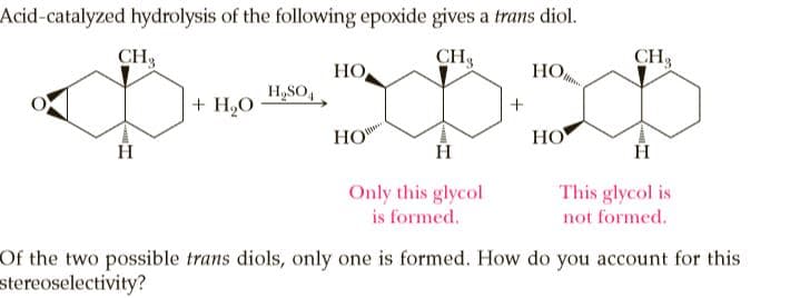 Acid-catalyzed hydrolysis of the following epoxide gives a trans diol.
CH3
CH3
CH3
НО,
НО,
H,SO,
+ H,O
HO
HO
Only this glycol
This glycol is
is formed.
not formed.
Of the two possible trans diols, only one is formed. How do you account for this
stereoselectivity?
