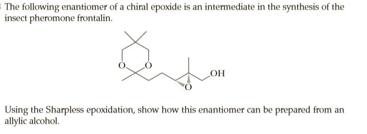 SThe following enantiomer of a chiral epoxide is an intermediate in the synthesis of the
insect pheromone frontalin.
OH
Using the Sharpless epoxidation, show how this enantiomer can be prepared from an
allylic alcohol.
