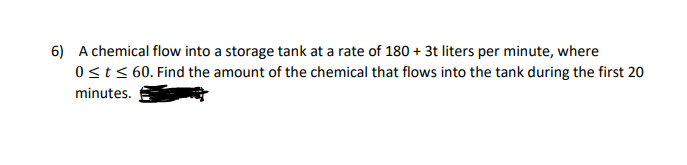 6) A chemical flow into a storage tank at a rate of 180 + 3t liters per minute, where
0st< 60. Find the amount of the chemical that flows into the tank during the first 20
minutes.
