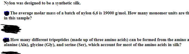 Nylon was designed to be a synthetic silk.
The average molar mass of a batch of nylon 6,6 is 19000 g/mol. How many monomer units are th
in this sample?
How many different tripeptides (made up of three amino acids) can be formed from the amino a
alanine (Ala), glycine (Gly), and serine (Ser), which account for most of the amino acids in silk?
