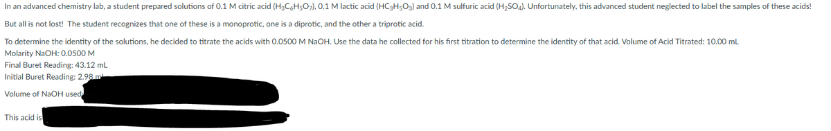 In an advanced chemistry lab, a student prepared solutions of 0.1 M citric acid (H3C6H5O7), 0.1 M lactic acid (HC3H5O3) and 0.1 M sulfuric acid (H2SO4). Unfortunately, this advanced student neglected to label the samples of these acids!
But all is not lost! The student recognizes that one of these is a monoprotic, one is a diprotic, and the other a triprotic acid.
To determine the identity of the solutions, he decided to titrate the acids with 0.0500 M NAOH. Use the data he collected for his first titration to determine the identity of that acid. Volume of Acid Titrated: 10.00 mL
Molarity NaOH: 0.0500 M
Final Buret Reading: 43.12 mL
Initial Buret Reading: 2.98 m
Volume of NaOH used
This acid is
