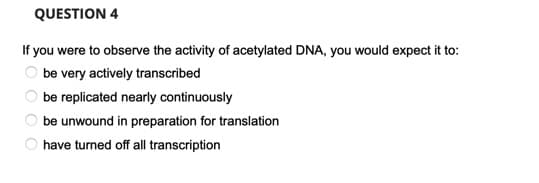 QUESTION 4
If you were to observe the activity of acetylated DNA, you would expect it to:
be very actively transcribed
be replicated nearly continuously
be unwound in preparation for translation
have turned off all transcription
