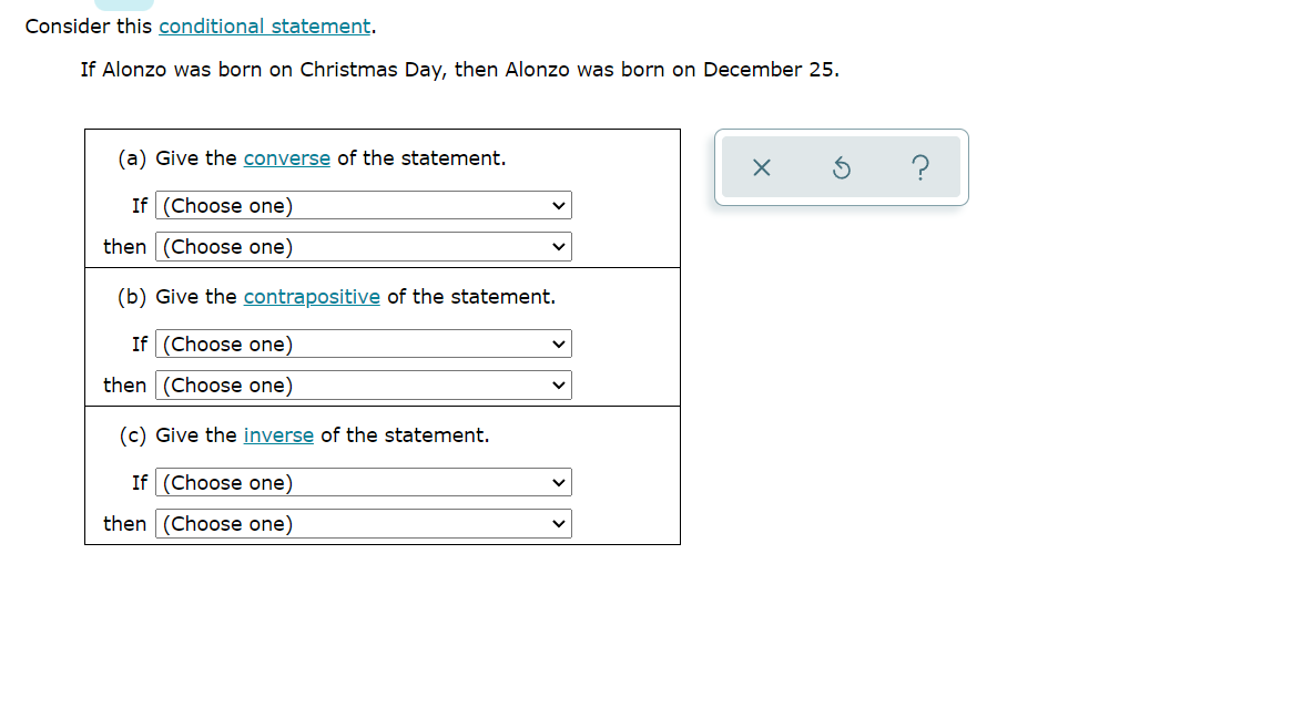 Consider this conditional statement.
If Alonzo was born on Christmas Day, then Alonzo was born on December 25.
(a) Give the converse of the statement.
If (Choose one)
then (Choose one)
(b) Give the contrapositive of the statement.
If (Choose one)
then
(Choose one)
(c) Give the inverse of the statement.
If (Choose one)
then
(Choose one)
