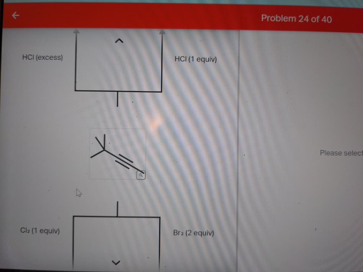 HCI (excess)
Cl2 (1 equiv)
<
HCI (1 equiv)
Br2 (2 equiv)
Problem 24 of 40
Please select